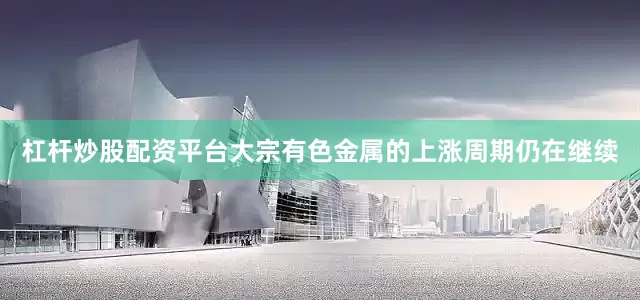 杠杆炒股配资平台大宗有色金属的上涨周期仍在继续