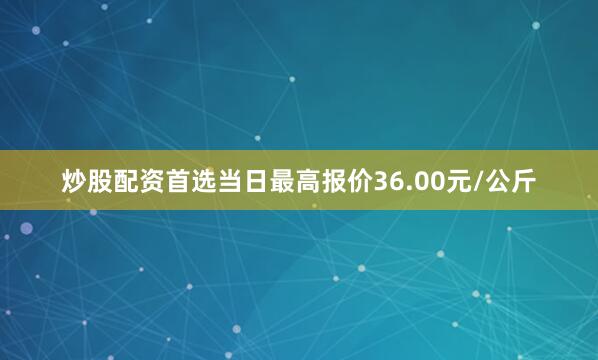 炒股配资首选当日最高报价36.00元/公斤