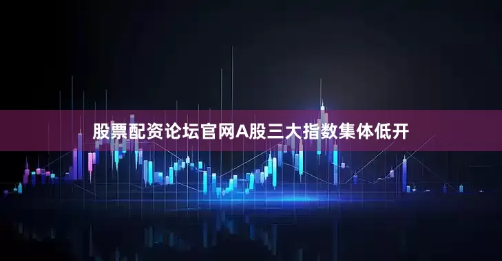 股票配资论坛官网A股三大指数集体低开