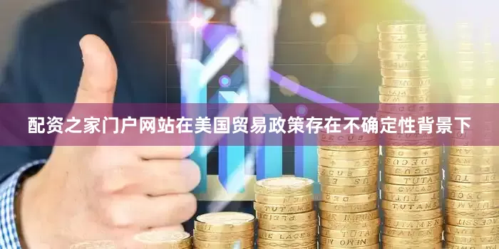 配资之家门户网站在美国贸易政策存在不确定性背景下
