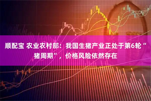 顺配宝 农业农村部:我国生猪产业正处于第6轮“猪周期”,价格风险依然存在