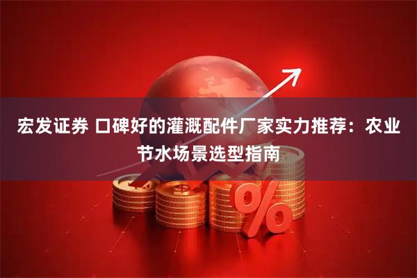 宏发证券 口碑好的灌溉配件厂家实力推荐：农业节水场景选型指南