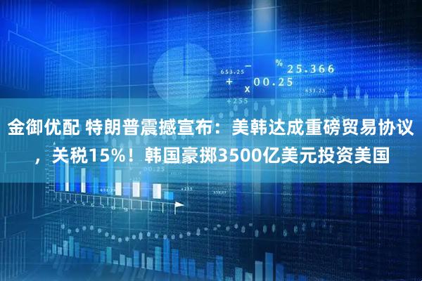 金御优配 特朗普震撼宣布:美韩达成重磅贸易协议,关税15%!韩国豪掷3500亿美元投资美国
