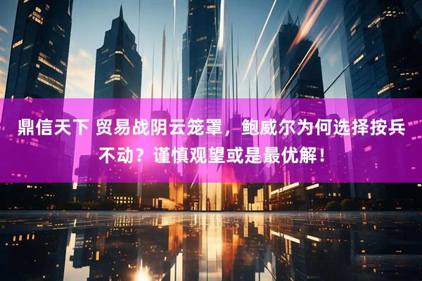 鼎信天下 贸易战阴云笼罩，鲍威尔为何选择按兵不动？谨慎观望或是最优解！
