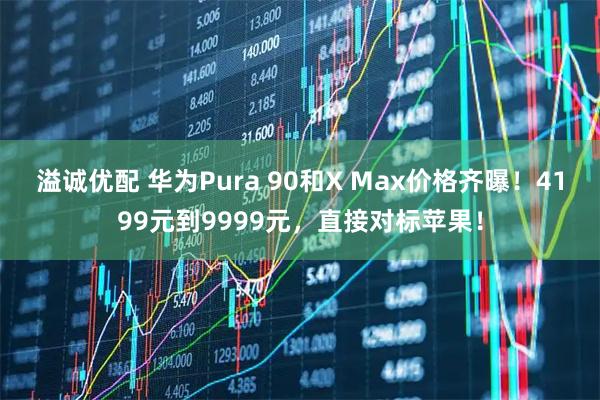 溢诚优配 华为Pura 90和X Max价格齐曝！4199元到9999元，直接对标苹果！