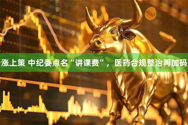 涨上策 中纪委点名“讲课费”，医药合规整治再加码