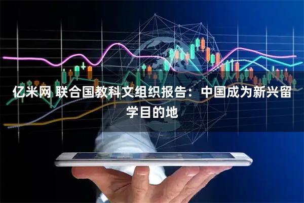 亿米网 联合国教科文组织报告：中国成为新兴留学目的地