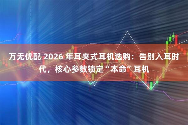 万无优配 2026 年耳夹式耳机选购：告别入耳时代，核心参数锁定“本命”耳机