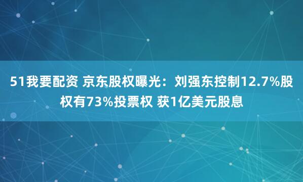51我要配资 京东股权曝光：刘强东控制12.7%股权有73%投票权 获1亿美元股息