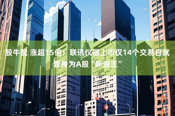 股牛配 涨超15倍！联讯仪器上市仅14个交易日就晋身为A股“新股王”