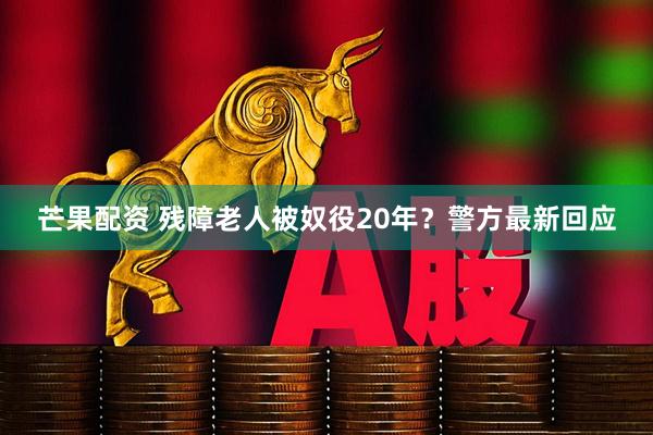 芒果配资 残障老人被奴役20年？警方最新回应
