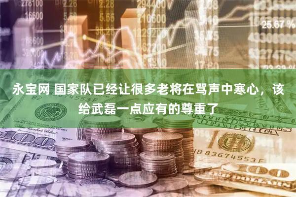 永宝网 国家队已经让很多老将在骂声中寒心，该给武磊一点应有的尊重了