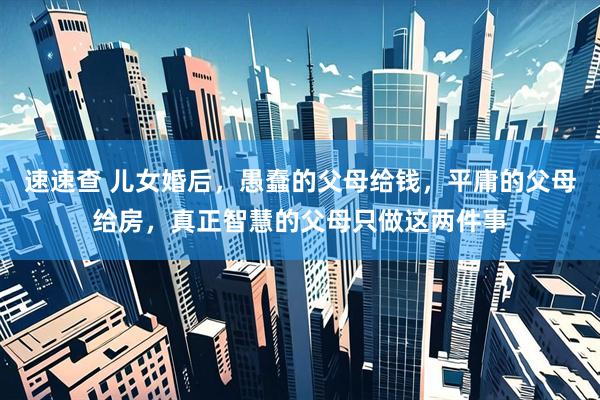 速速查 儿女婚后，愚蠢的父母给钱，平庸的父母给房，真正智慧的父母只做这两件事