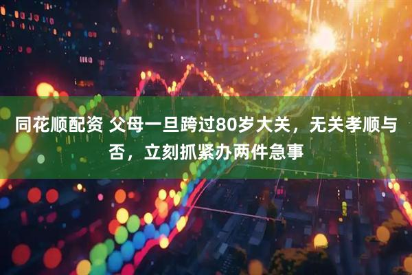 同花顺配资 父母一旦跨过80岁大关，无关孝顺与否，立刻抓紧办两件急事