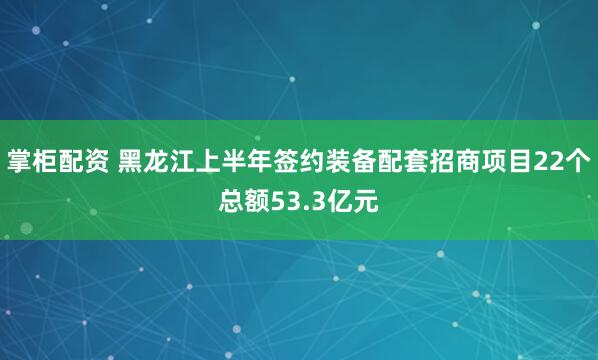掌柜配资 黑龙江上半年签约装备配套招商项目22个总额53.3亿元