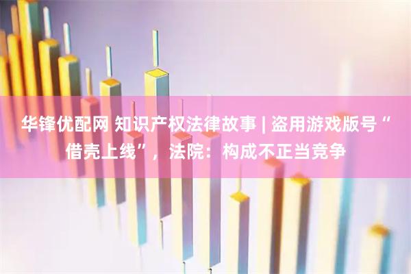 华锋优配网 知识产权法律故事 | 盗用游戏版号“借壳上线”，法院：构成不正当竞争