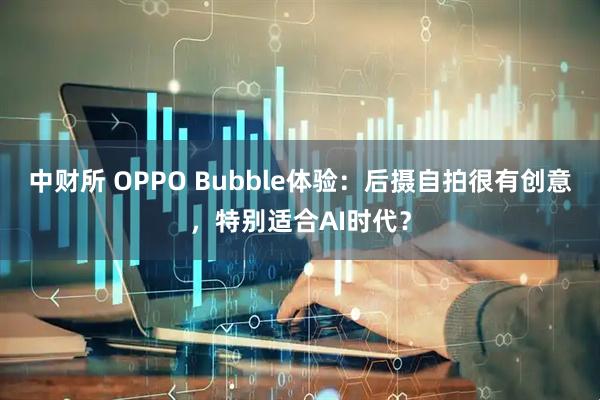 中财所 OPPO Bubble体验：后摄自拍很有创意，特别适合AI时代？