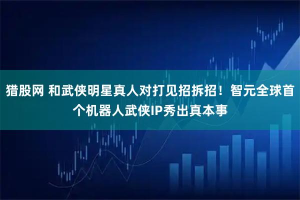 猎股网 和武侠明星真人对打见招拆招！智元全球首个机器人武侠IP秀出真本事