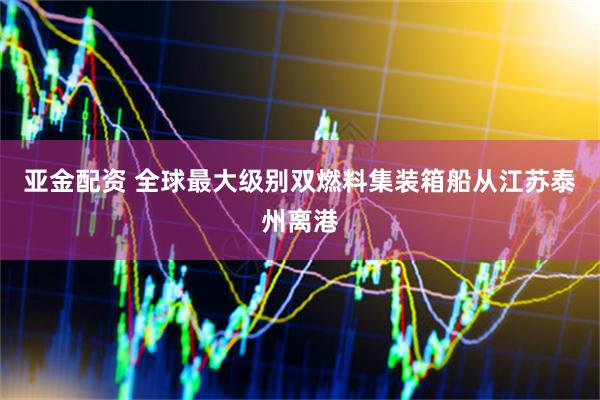 亚金配资 全球最大级别双燃料集装箱船从江苏泰州离港